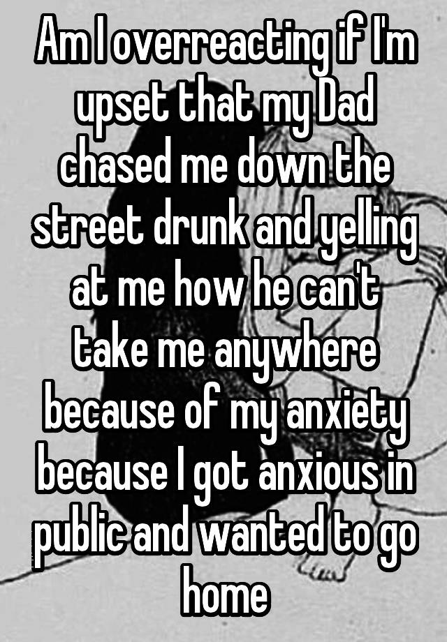 Am I overreacting if I'm upset that my Dad chased me down the street drunk and yelling at me how he can't take me anywhere because of my anxiety because I got anxious in public and wanted to go home