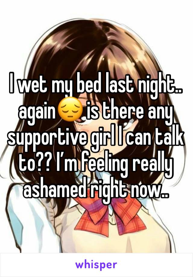 I wet my bed last night.. again😔 is there any supportive girl I can talk to?? I’m feeling really ashamed right now..