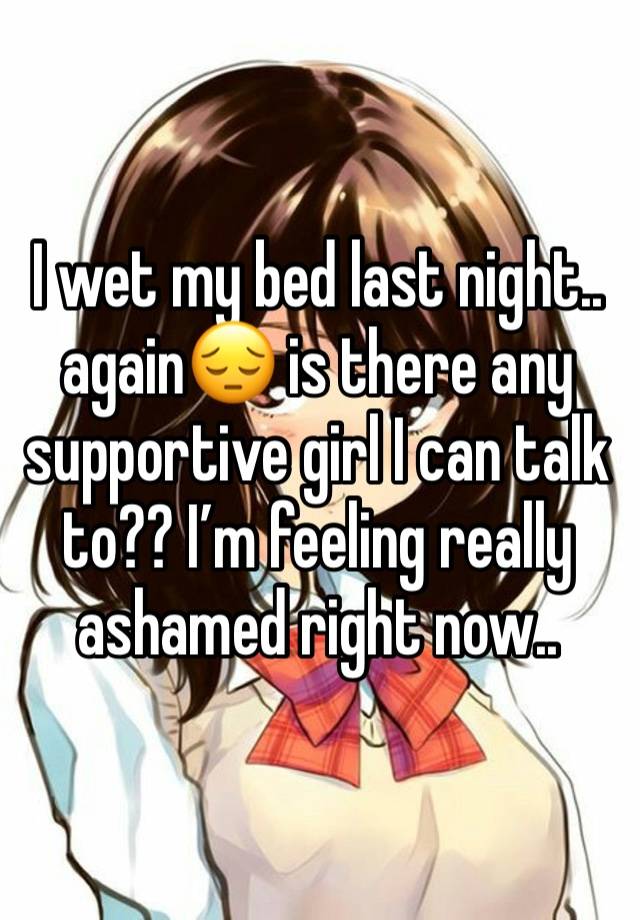 I wet my bed last night.. again😔 is there any supportive girl I can talk to?? I’m feeling really ashamed right now..