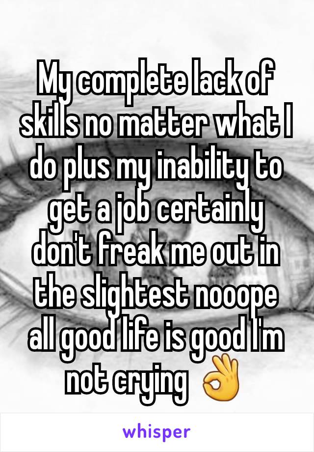 My complete lack of skills no matter what I do plus my inability to get a job certainly don't freak me out in the slightest nooope all good life is good I'm not crying 👌