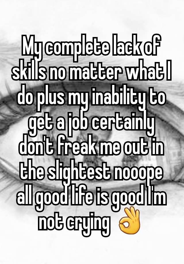 My complete lack of skills no matter what I do plus my inability to get a job certainly don't freak me out in the slightest nooope all good life is good I'm not crying 👌