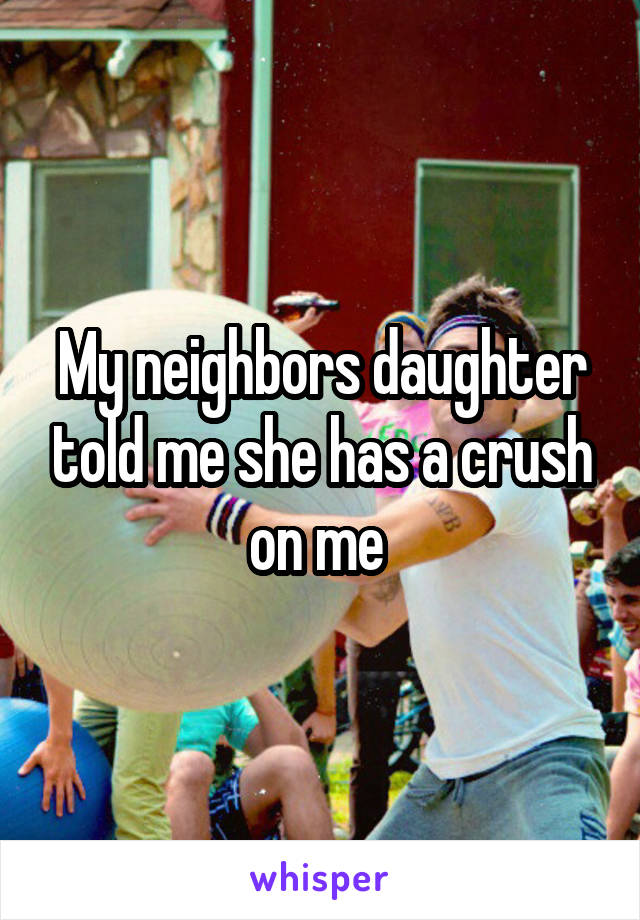 My neighbors daughter told me she has a crush on me 