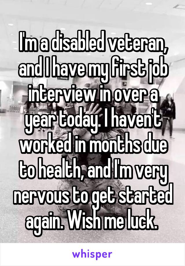 I'm a disabled veteran, and I have my first job interview in over a year today. I haven't worked in months due to health, and I'm very nervous to get started again. Wish me luck. 