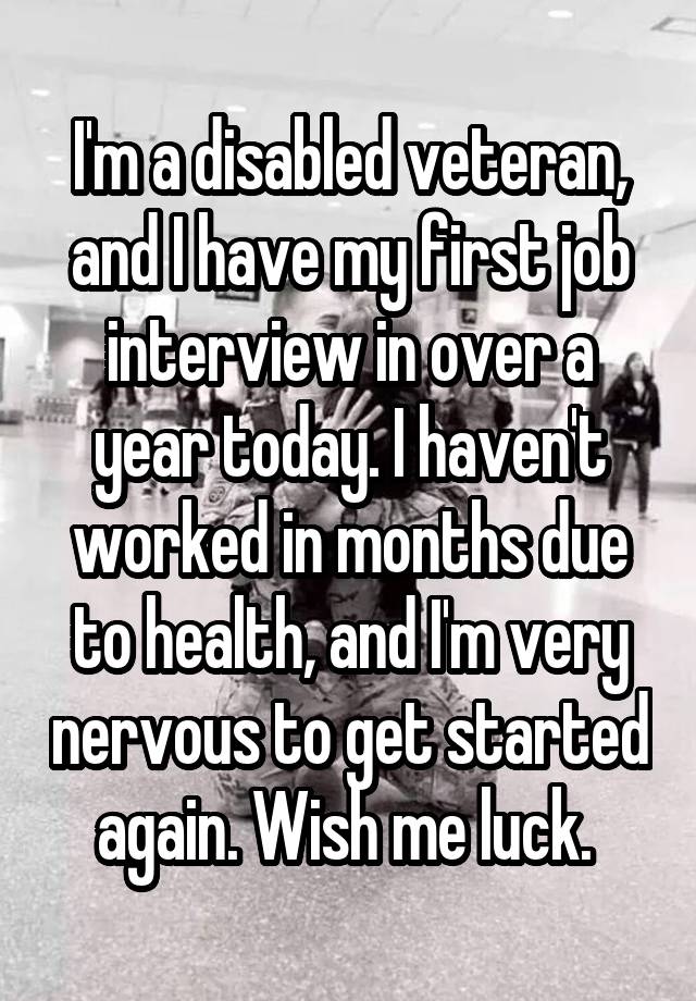 I'm a disabled veteran, and I have my first job interview in over a year today. I haven't worked in months due to health, and I'm very nervous to get started again. Wish me luck. 