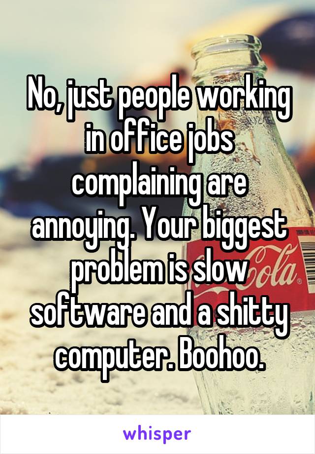 No, just people working in office jobs complaining are annoying. Your biggest problem is slow software and a shitty computer. Boohoo.