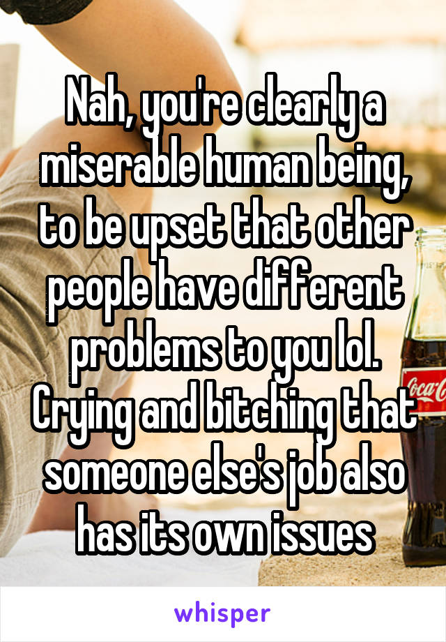 Nah, you're clearly a miserable human being, to be upset that other people have different problems to you lol. Crying and bitching that someone else's job also has its own issues