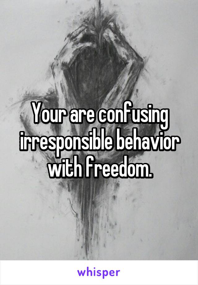 Your are confusing irresponsible behavior with freedom.