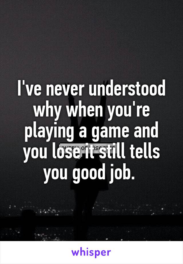 I've never understood why when you're playing a game and you lose it still tells you good job. 