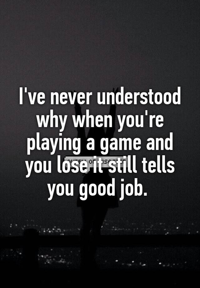 I've never understood why when you're playing a game and you lose it still tells you good job. 