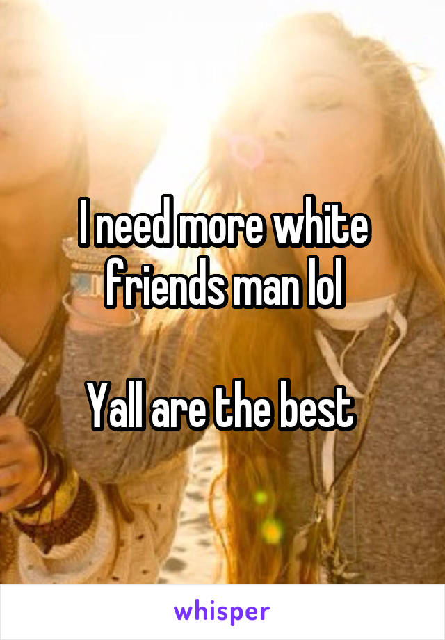 I need more white friends man lol

Yall are the best 