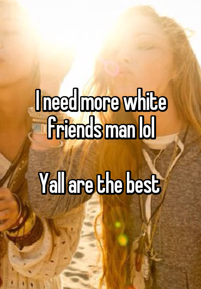 I need more white friends man lol

Yall are the best 