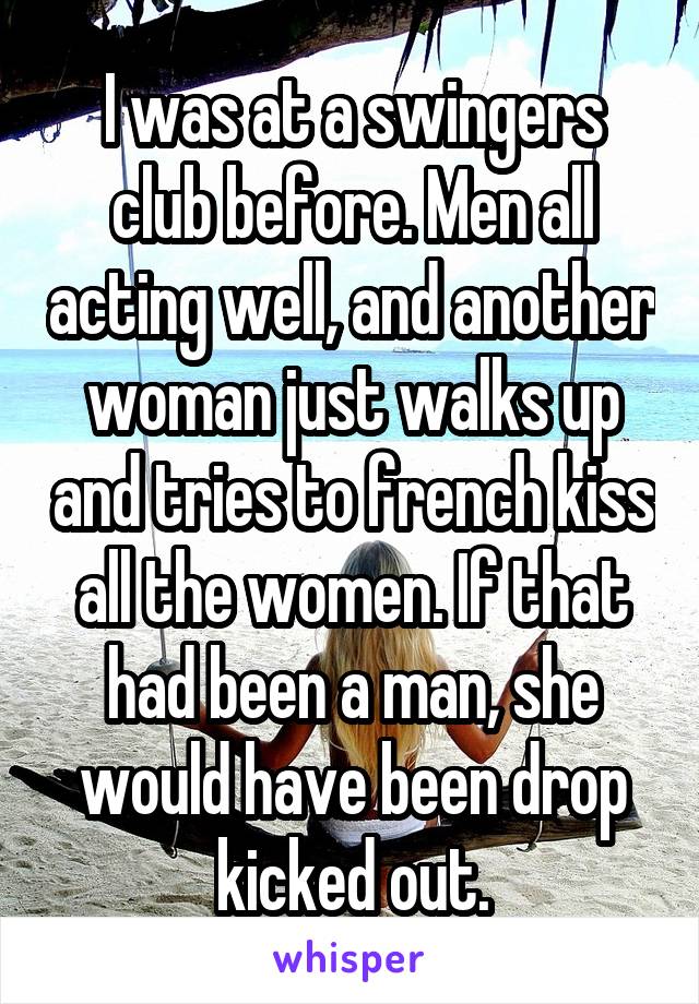 I was at a swingers club before. Men all acting well, and another woman just walks up and tries to french kiss all the women. If that had been a man, she would have been drop kicked out.