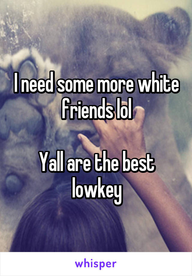 I need some more white friends lol

Yall are the best lowkey