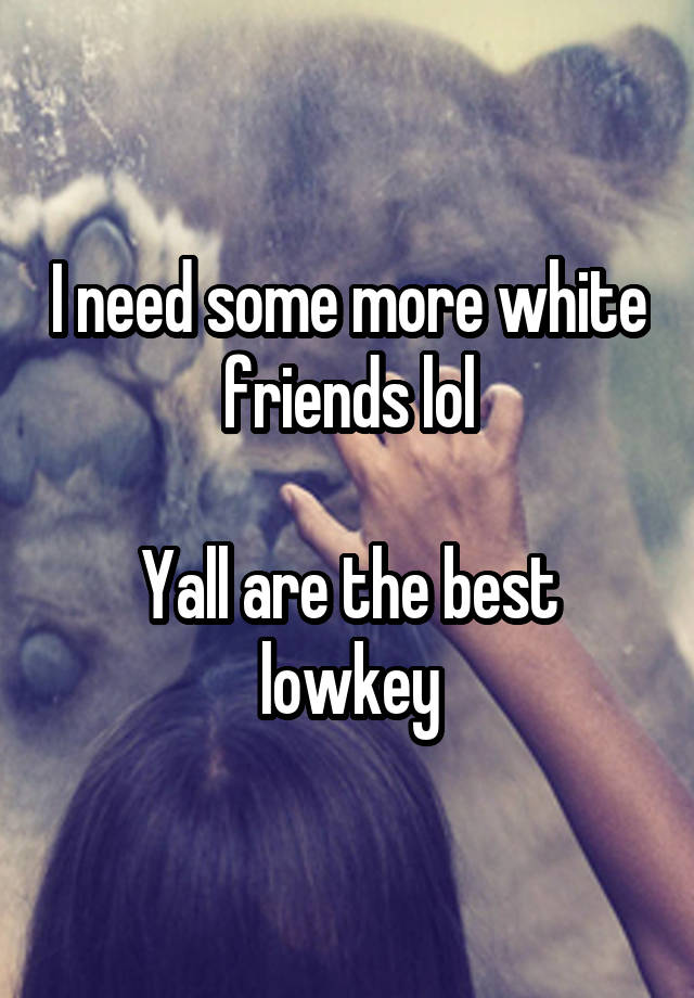 I need some more white friends lol

Yall are the best lowkey