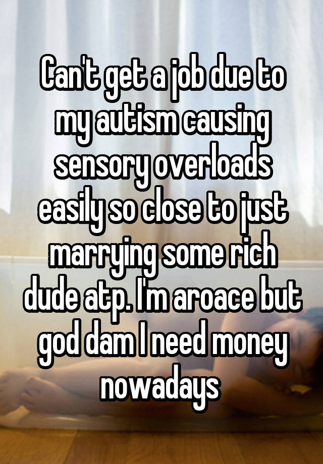 Can't get a job due to my autism causing sensory overloads easily so close to just marrying some rich dude atp. I'm aroace but god dam I need money nowadays 