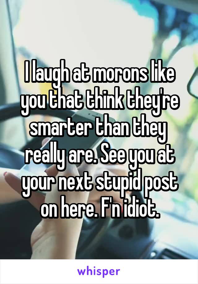 I laugh at morons like you that think they're smarter than they  really are. See you at your next stupid post on here. F'n idiot.