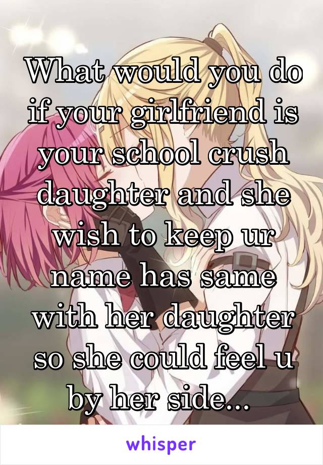 What would you do if your girlfriend is your school crush daughter and she wish to keep ur name has same with her daughter so she could feel u by her side... 