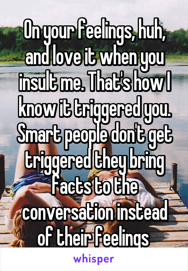 On your feelings, huh, and love it when you insult me. That's how I know it triggered you. Smart people don't get triggered they bring facts to the conversation instead of their feelings 