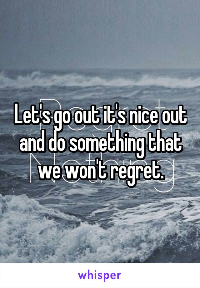 Let's go out it's nice out and do something that we won't regret.