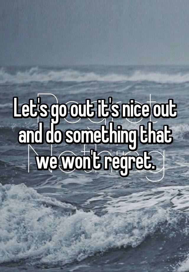 Let's go out it's nice out and do something that we won't regret.