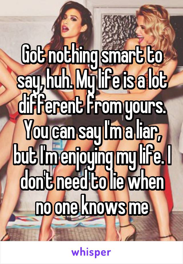 Got nothing smart to say, huh. My life is a lot different from yours. You can say I'm a liar, but I'm enjoying my life. I don't need to lie when no one knows me