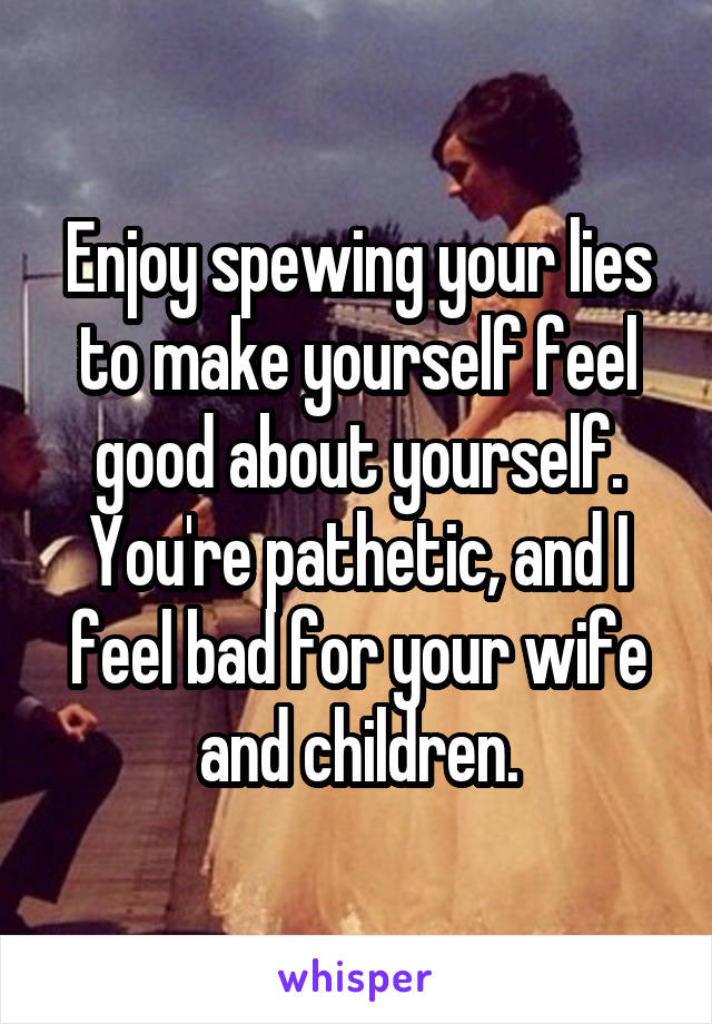 Enjoy spewing your lies to make yourself feel good about yourself. You're pathetic, and I feel bad for your wife and children.