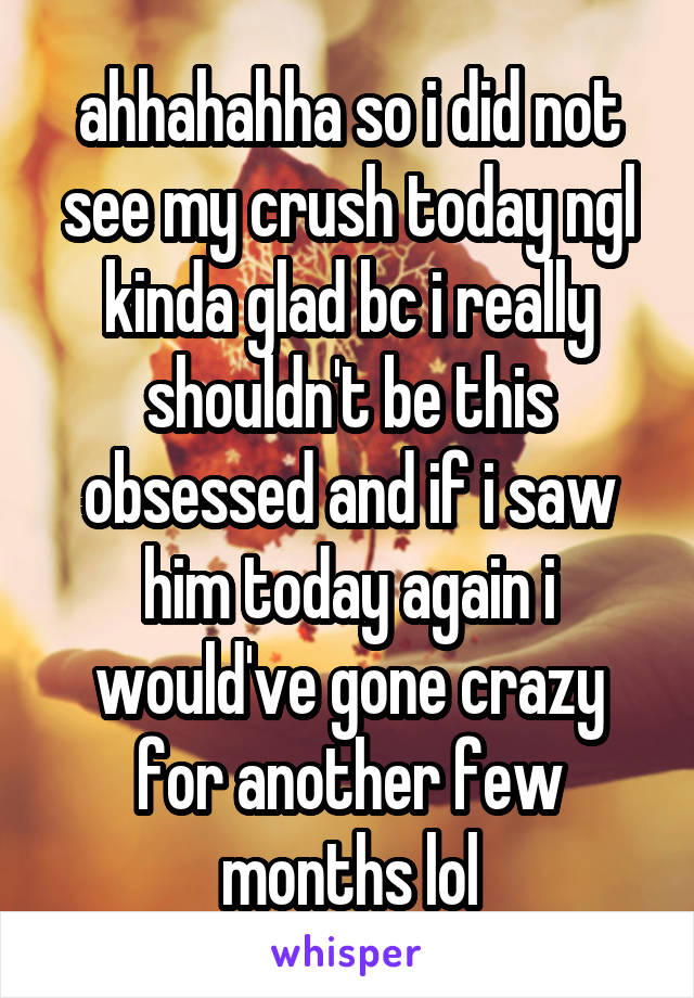 ahhahahha so i did not see my crush today ngl kinda glad bc i really shouldn't be this obsessed and if i saw him today again i would've gone crazy for another few months lol