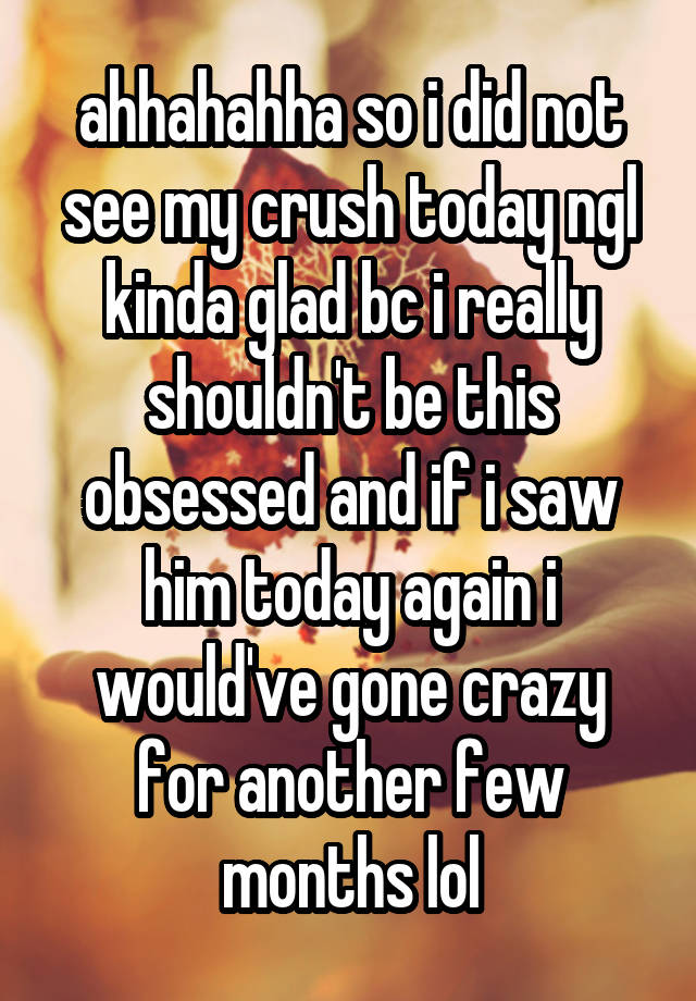 ahhahahha so i did not see my crush today ngl kinda glad bc i really shouldn't be this obsessed and if i saw him today again i would've gone crazy for another few months lol