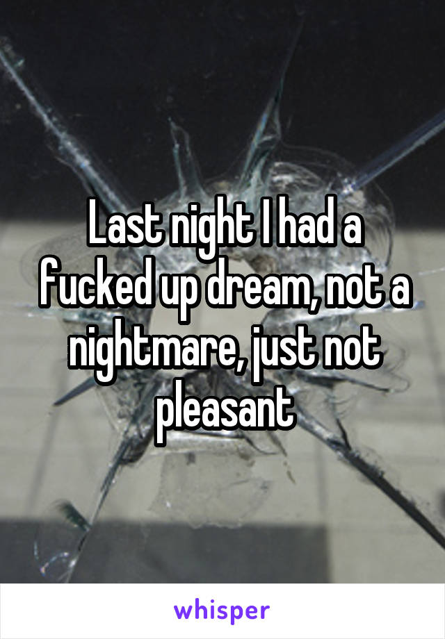 Last night I had a fucked up dream, not a nightmare, just not pleasant