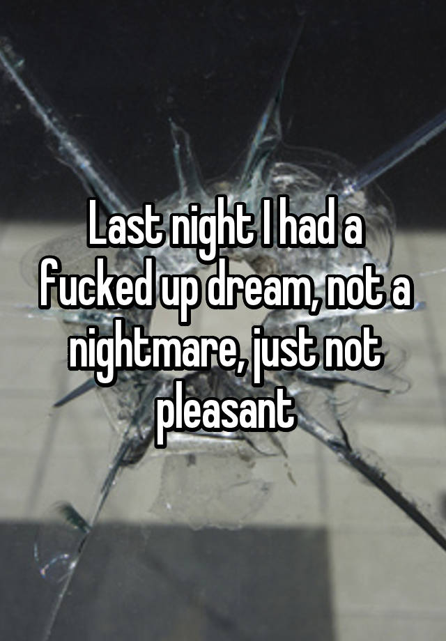 Last night I had a fucked up dream, not a nightmare, just not pleasant