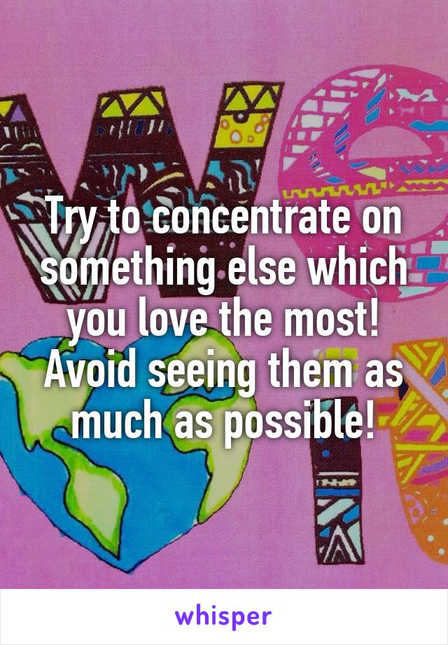 Try to concentrate on something else which you love the most!
Avoid seeing them as much as possible!