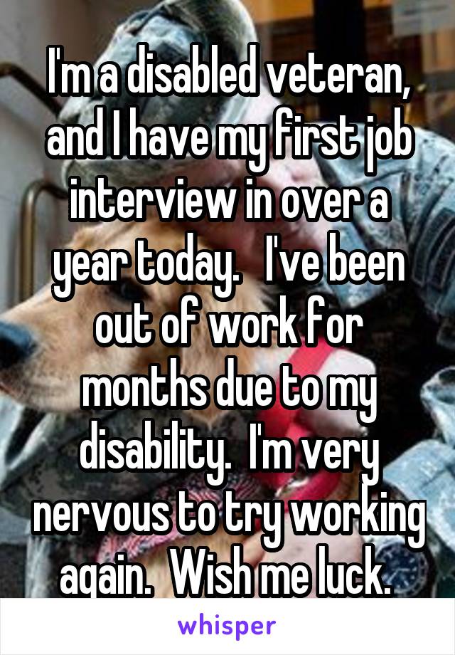 I'm a disabled veteran, and I have my first job interview in over a year today.   I've been out of work for months due to my disability.  I'm very nervous to try working again.  Wish me luck. 