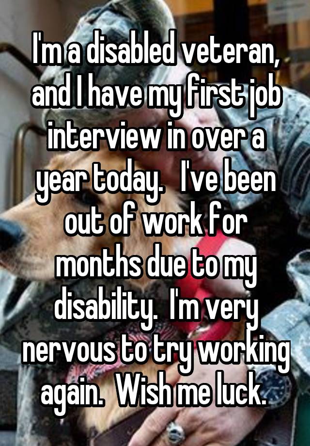 I'm a disabled veteran, and I have my first job interview in over a year today.   I've been out of work for months due to my disability.  I'm very nervous to try working again.  Wish me luck. 