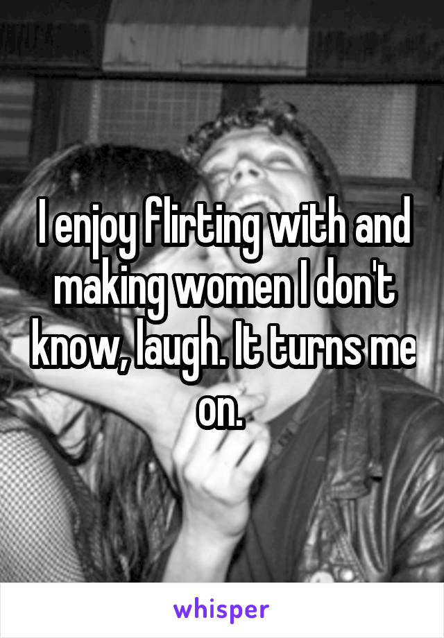 I enjoy flirting with and making women I don't know, laugh. It turns me on. 