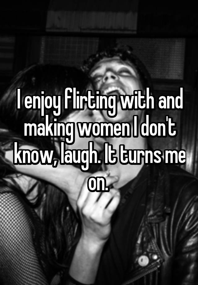 I enjoy flirting with and making women I don't know, laugh. It turns me on. 