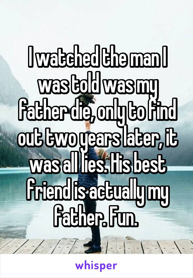 I watched the man I was told was my father die, only to find out two years later, it was all lies. His best friend is actually my father. Fun. 