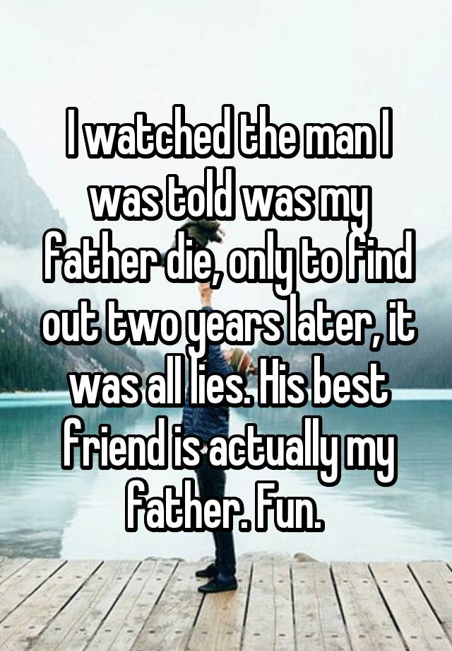 I watched the man I was told was my father die, only to find out two years later, it was all lies. His best friend is actually my father. Fun. 