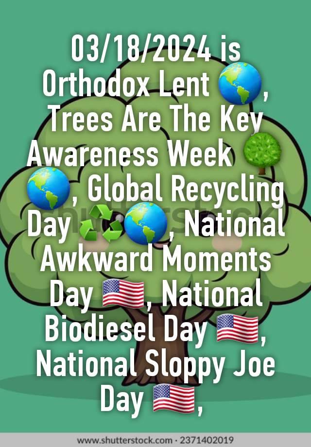 03/18/2024 is Orthodox Lent 🌎, Trees Are The Key Awareness Week 🌳🌎, Global Recycling Day ♻️🌎, National Awkward Moments Day 🇺🇸, National Biodiesel Day 🇺🇸, National Sloppy Joe Day 🇺🇸, 