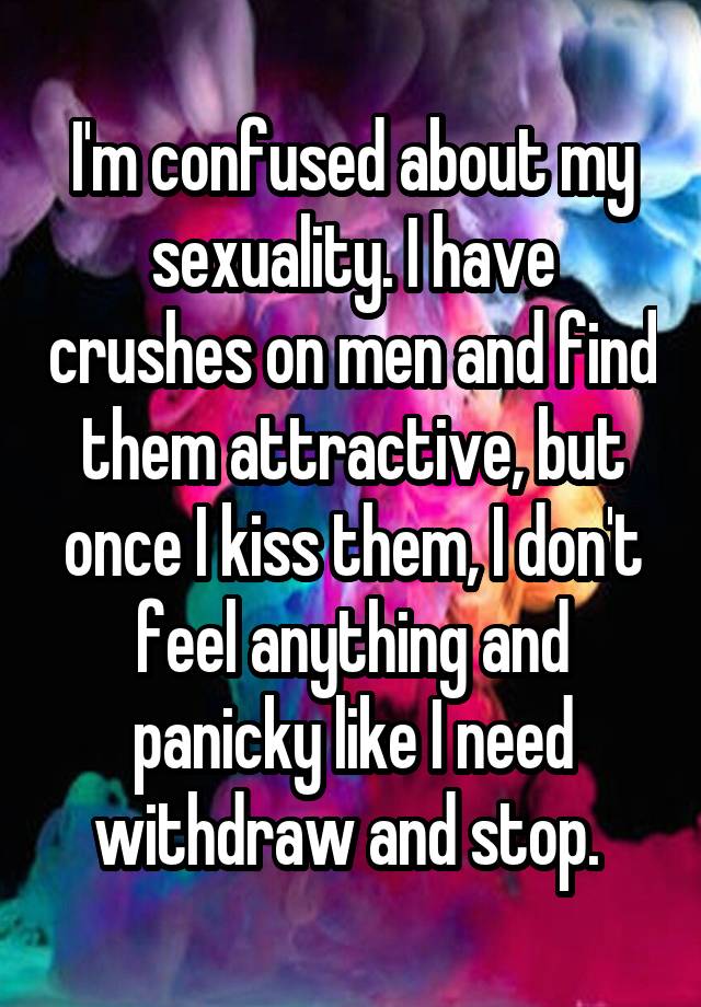 I'm confused about my sexuality. I have crushes on men and find them attractive, but once I kiss them, I don't feel anything and panicky like I need withdraw and stop. 