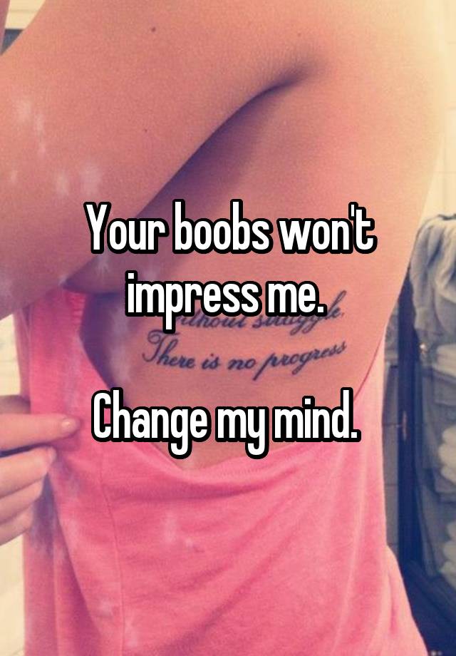 Your boobs won't impress me. 

Change my mind. 