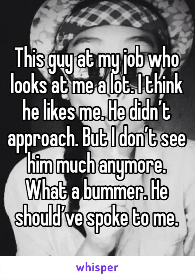 This guy at my job who looks at me a lot. I think he likes me. He didn’t approach. But I don’t see him much anymore. What a bummer. He should’ve spoke to me.