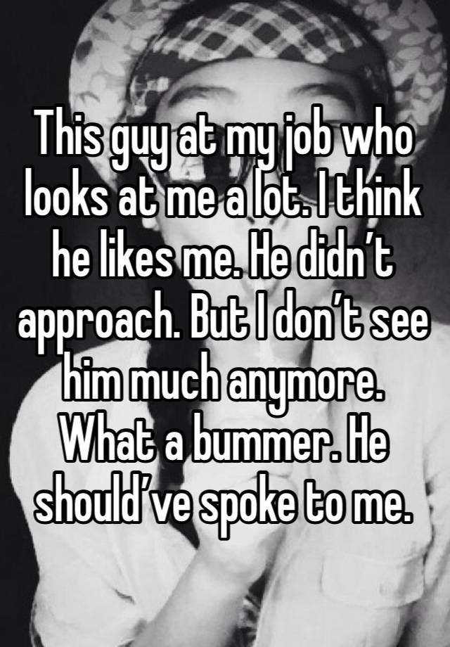 This guy at my job who looks at me a lot. I think he likes me. He didn’t approach. But I don’t see him much anymore. What a bummer. He should’ve spoke to me.