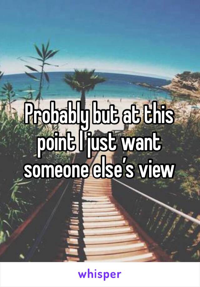 Probably but at this point I just want someone else’s view 