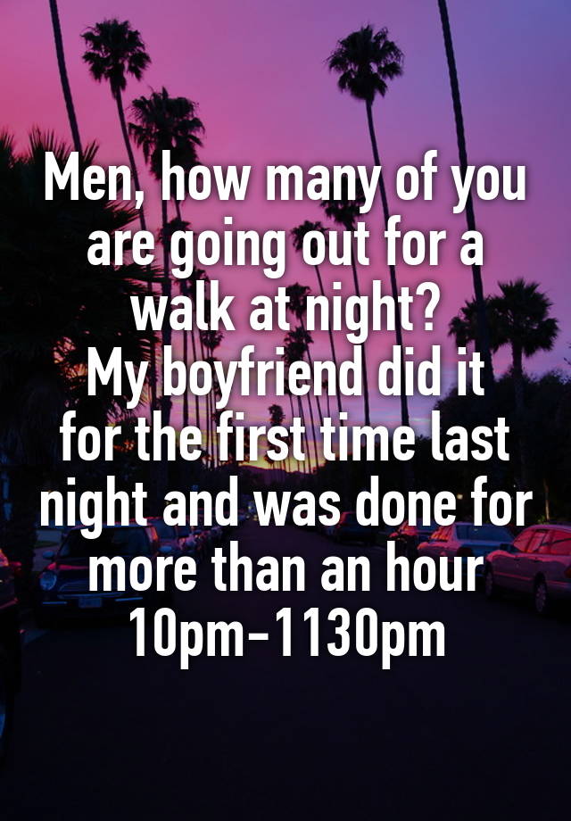 Men, how many of you are going out for a walk at night?
My boyfriend did it for the first time last night and was done for more than an hour 10pm-1130pm