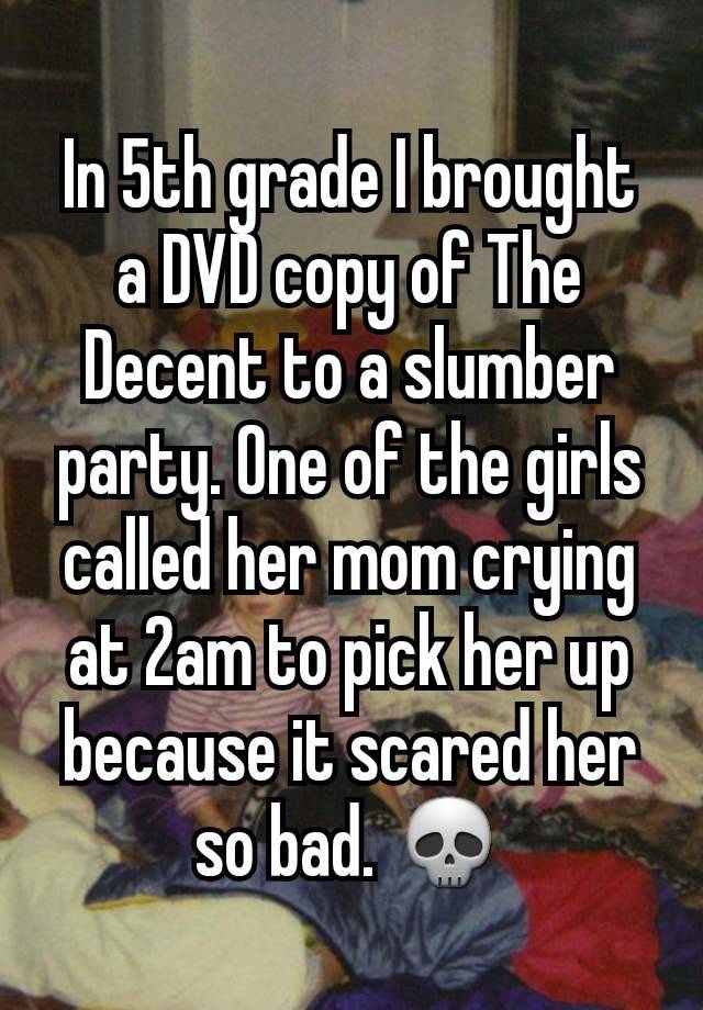 In 5th grade I brought a DVD copy of The Decent to a slumber party. One of the girls called her mom crying at 2am to pick her up because it scared her so bad. 💀