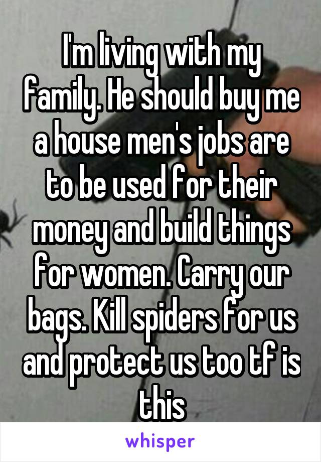 I'm living with my family. He should buy me a house men's jobs are to be used for their money and build things for women. Carry our bags. Kill spiders for us and protect us too tf is this