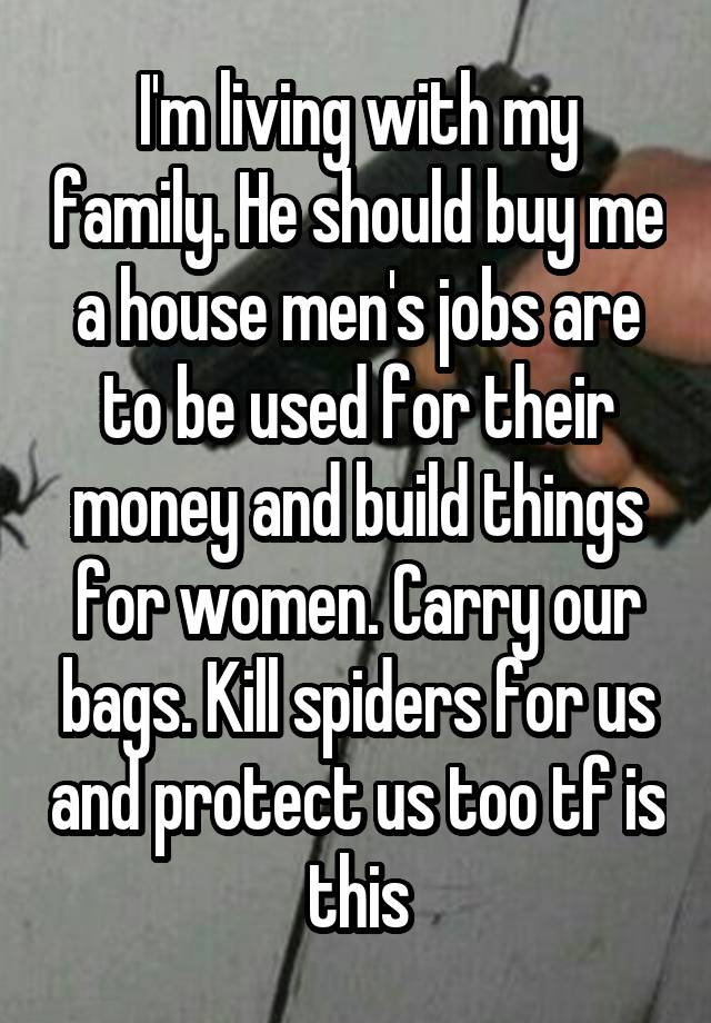 I'm living with my family. He should buy me a house men's jobs are to be used for their money and build things for women. Carry our bags. Kill spiders for us and protect us too tf is this