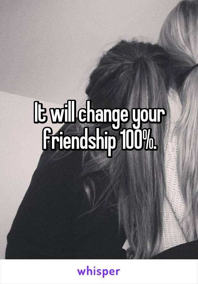 It will change your friendship 100%.
