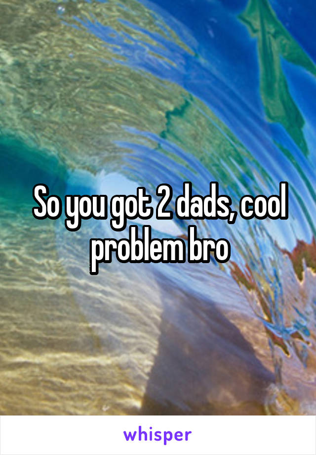 So you got 2 dads, cool problem bro