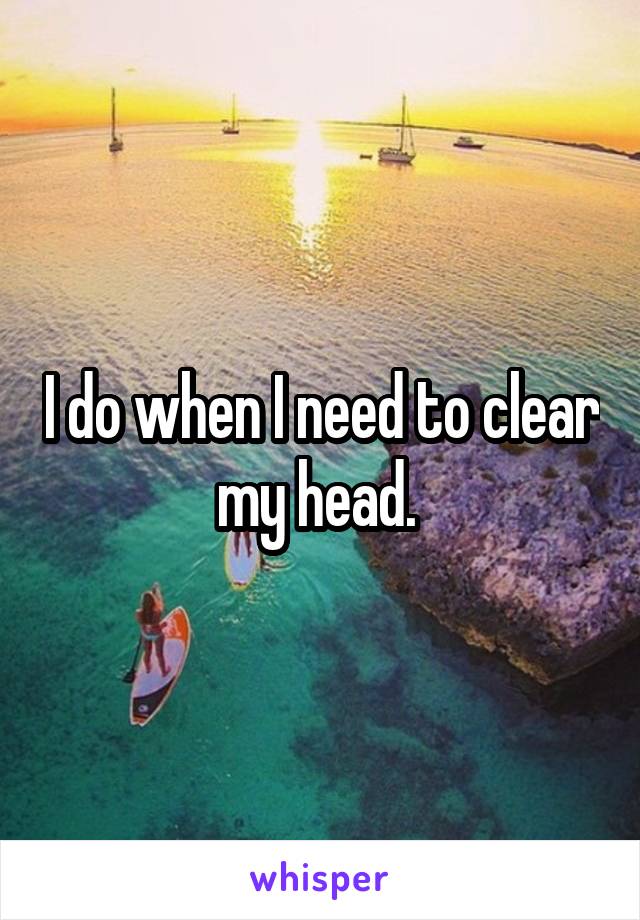 I do when I need to clear my head. 